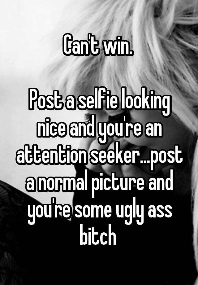 Can't win. 

Post a selfie looking nice and you're an attention seeker...post a normal picture and you're some ugly ass bitch 