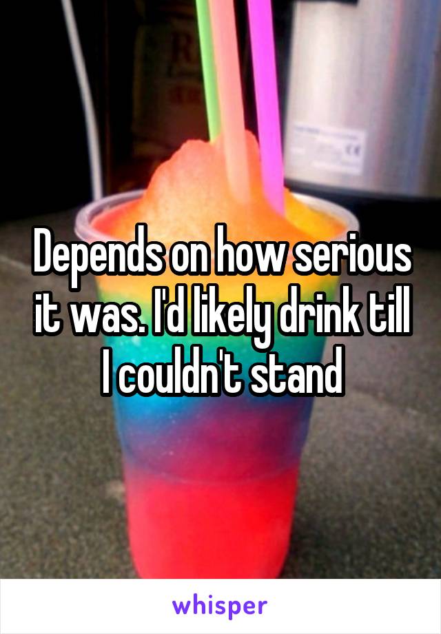 Depends on how serious it was. I'd likely drink till I couldn't stand