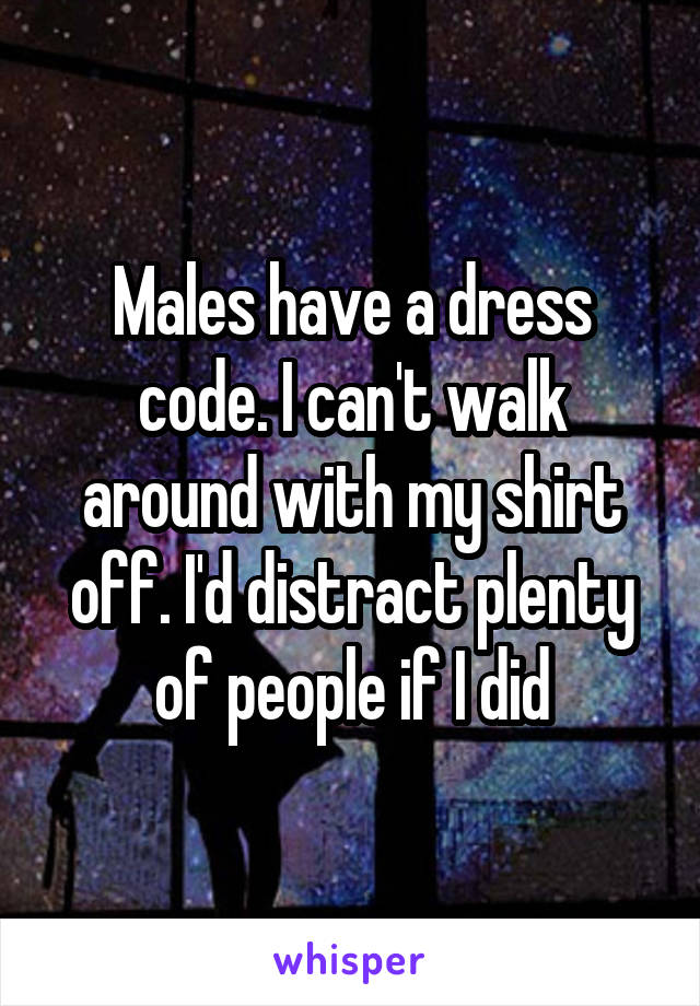 Males have a dress code. I can't walk around with my shirt off. I'd distract plenty of people if I did