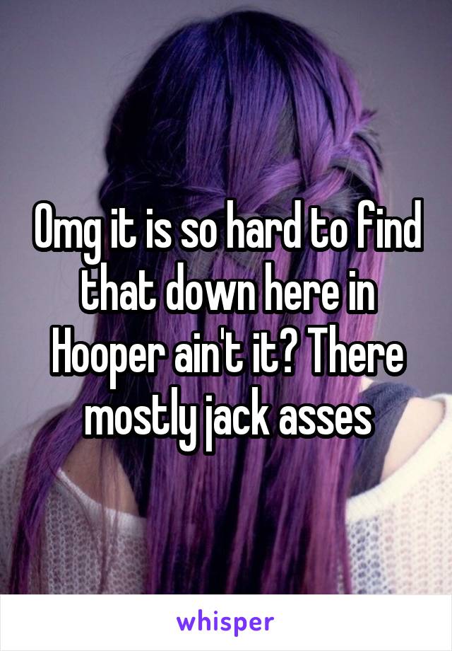 Omg it is so hard to find that down here in Hooper ain't it? There mostly jack asses