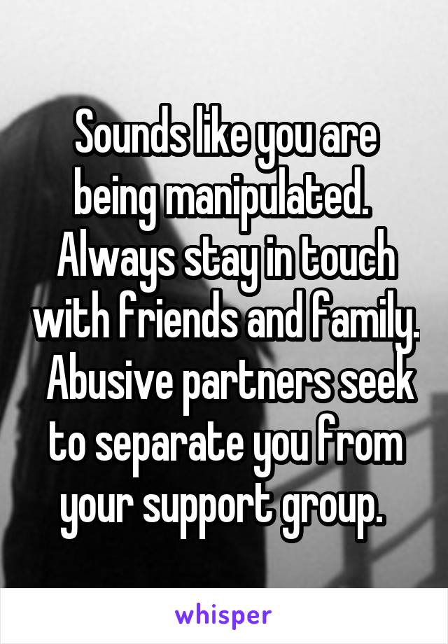 Sounds like you are being manipulated.  Always stay in touch with friends and family.  Abusive partners seek to separate you from your support group. 