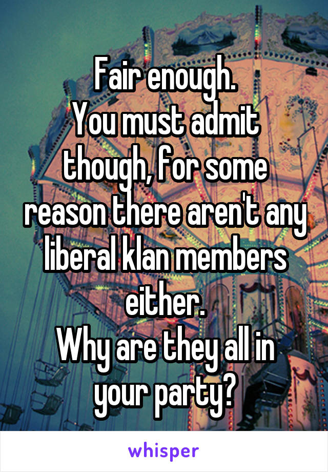 Fair enough.
You must admit though, for some reason there aren't any liberal klan members either.
Why are they all in your party?