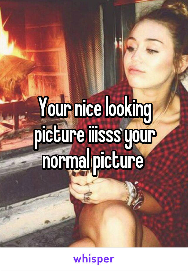 Your nice looking picture iiisss your normal picture 