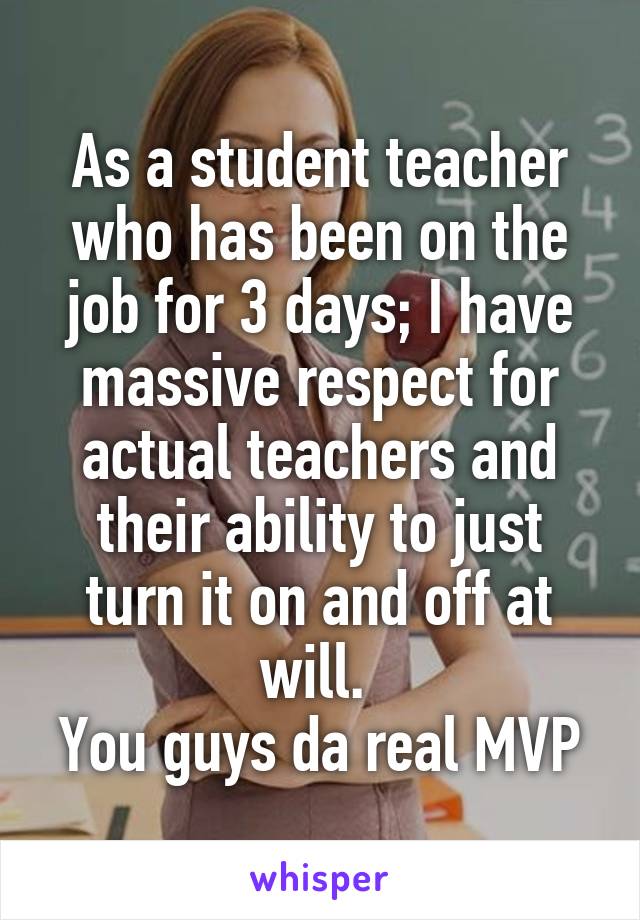 As a student teacher who has been on the job for 3 days; I have massive respect for actual teachers and their ability to just turn it on and off at will. 
You guys da real MVP