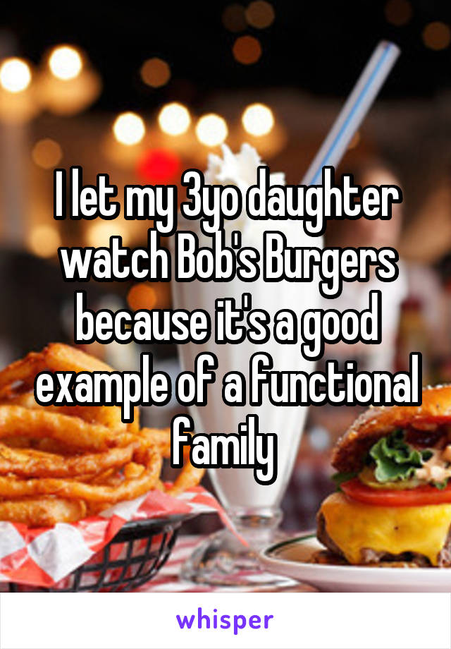 I let my 3yo daughter watch Bob's Burgers because it's a good example of a functional family 