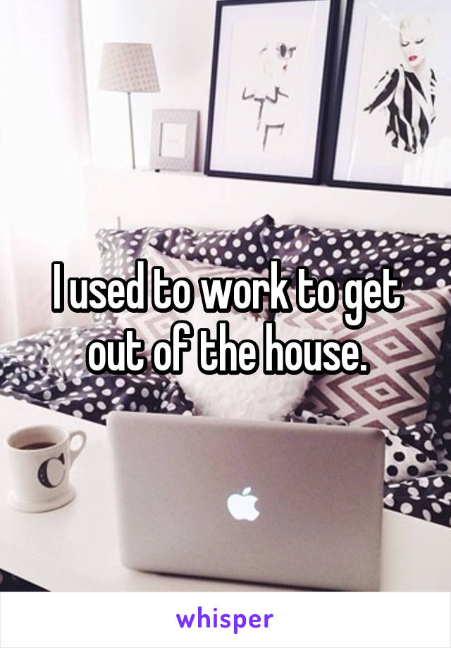 I used to work to get out of the house.