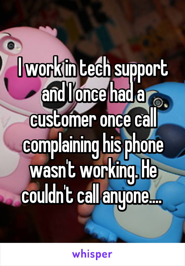 I work in tech support and I once had a customer once call complaining his phone wasn't working. He couldn't call anyone.... 