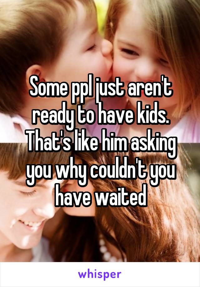 Some ppl just aren't ready to have kids. That's like him asking you why couldn't you have waited