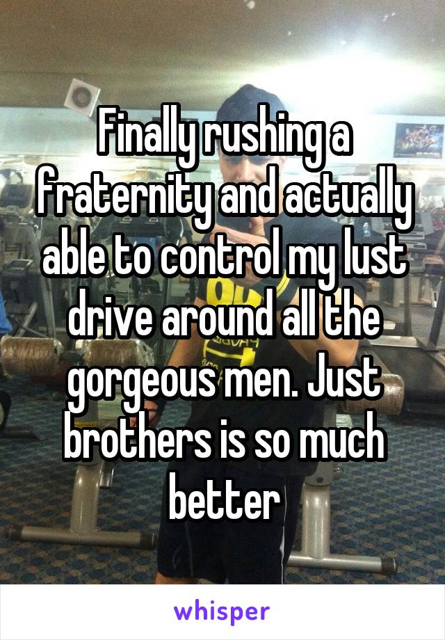 Finally rushing a fraternity and actually able to control my lust drive around all the gorgeous men. Just brothers is so much better