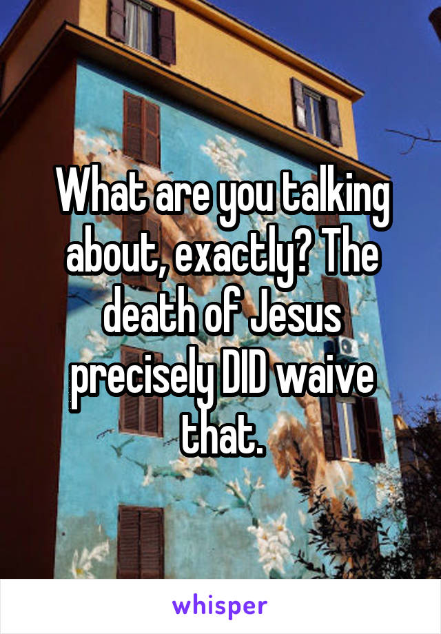 What are you talking about, exactly? The death of Jesus precisely DID waive that.