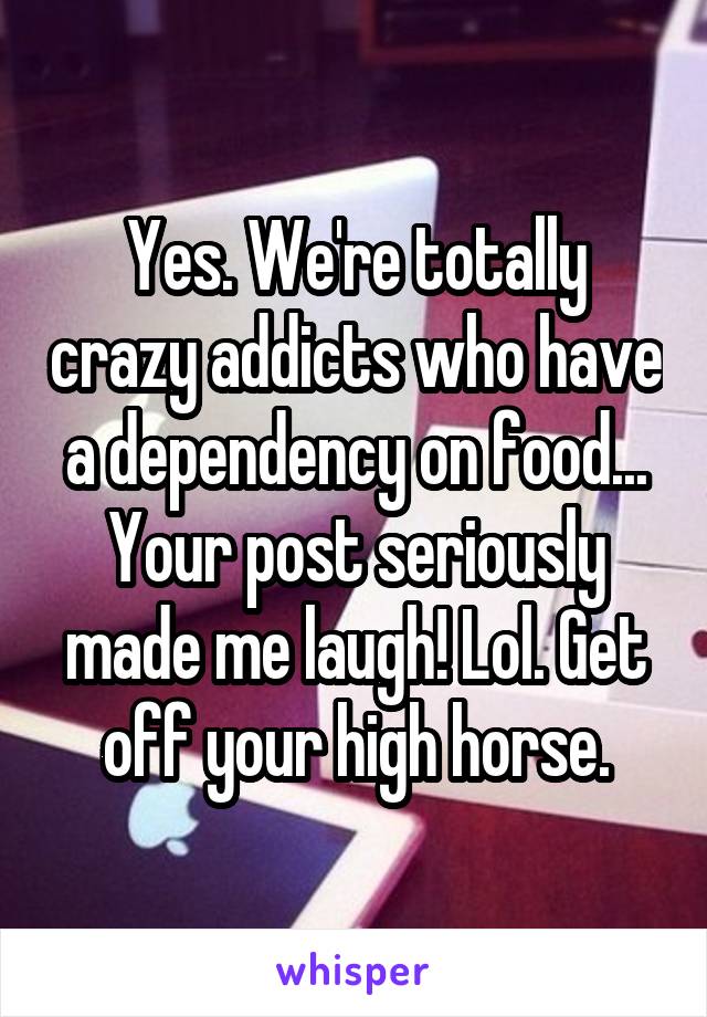 Yes. We're totally crazy addicts who have a dependency on food... Your post seriously made me laugh! Lol. Get off your high horse.