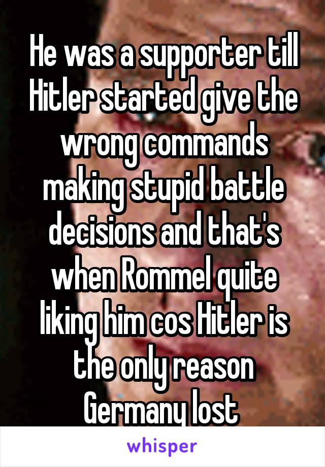 He was a supporter till Hitler started give the wrong commands making stupid battle decisions and that's when Rommel quite liking him cos Hitler is the only reason Germany lost 