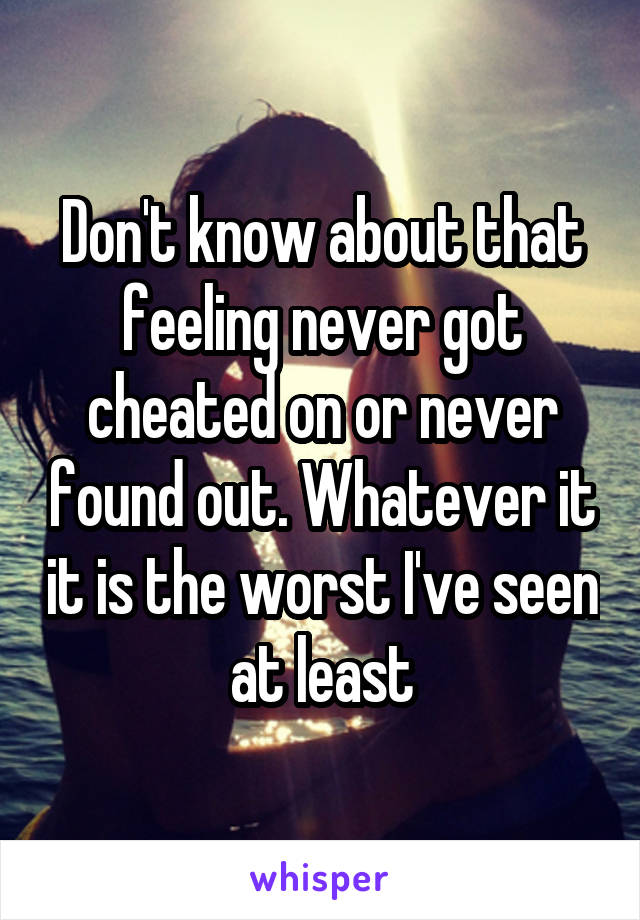 Don't know about that feeling never got cheated on or never found out. Whatever it it is the worst I've seen at least