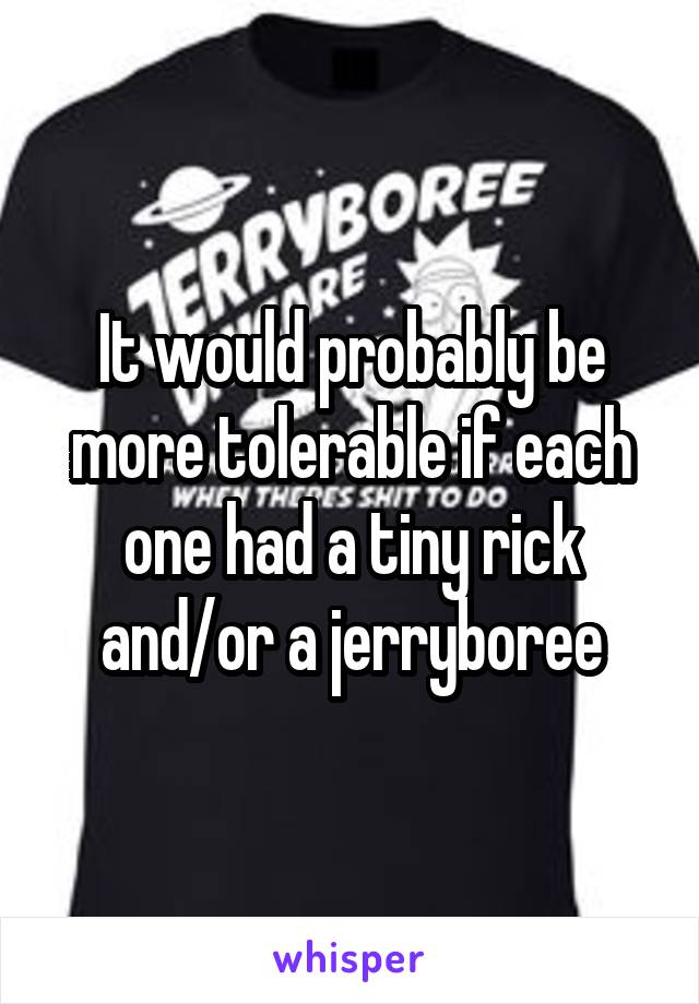 It would probably be more tolerable if each one had a tiny rick and/or a jerryboree