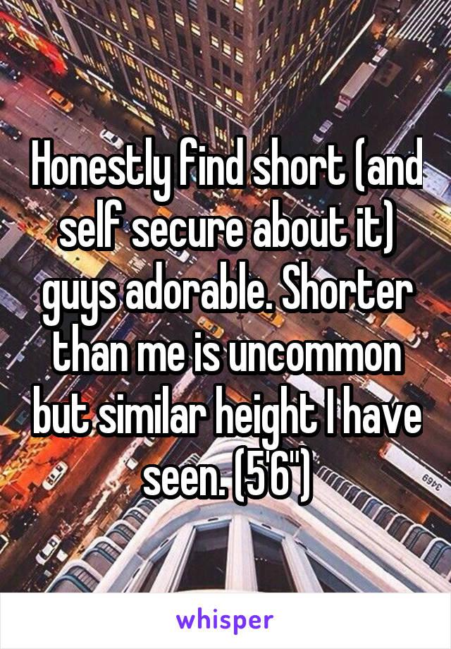 Honestly find short (and self secure about it) guys adorable. Shorter than me is uncommon but similar height I have seen. (5'6")