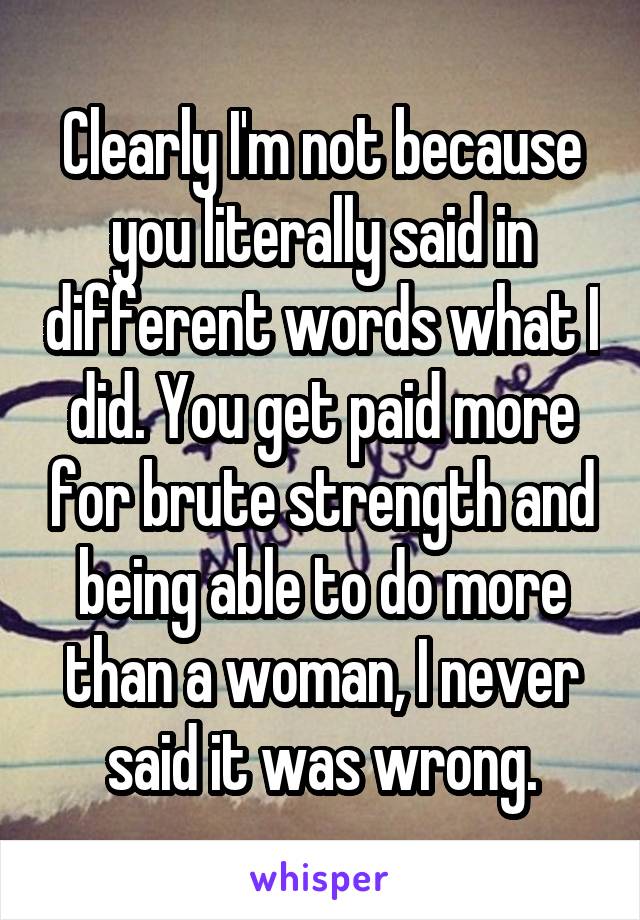 Clearly I'm not because you literally said in different words what I did. You get paid more for brute strength and being able to do more than a woman, I never said it was wrong.