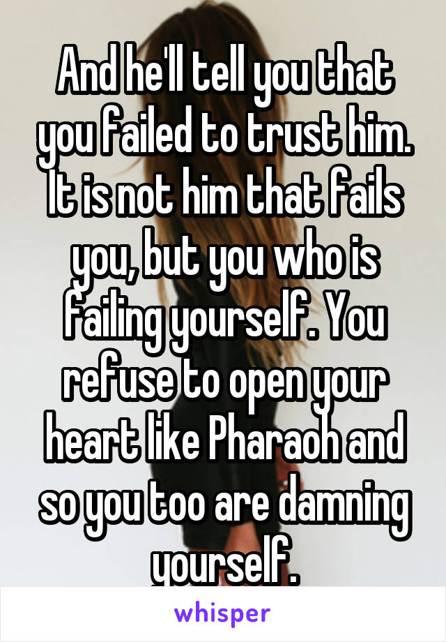 And he'll tell you that you failed to trust him. It is not him that fails you, but you who is failing yourself. You refuse to open your heart like Pharaoh and so you too are damning yourself.