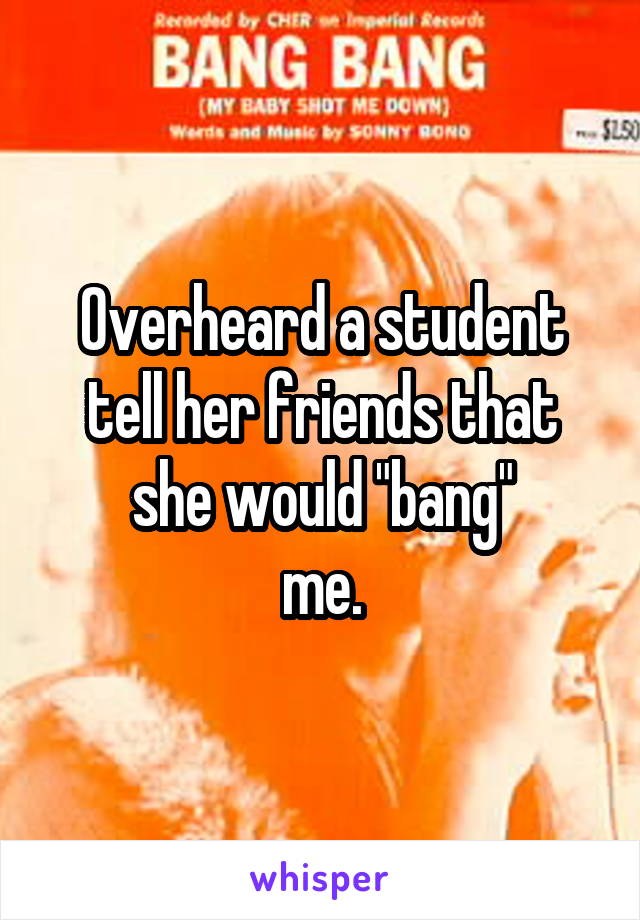Overheard a student tell her friends that she would "bang"
me.