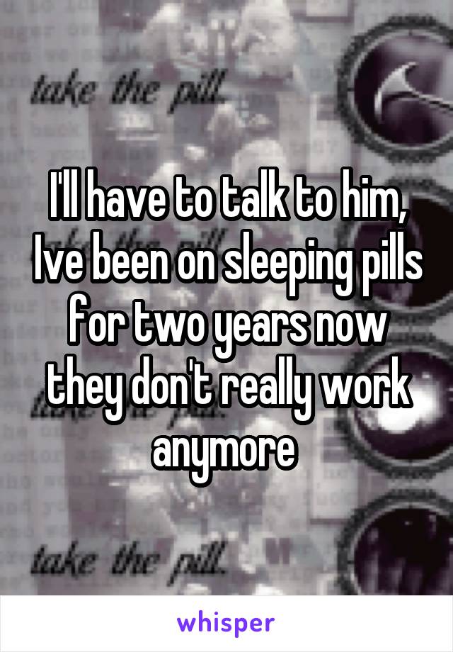 I'll have to talk to him, Ive been on sleeping pills for two years now they don't really work anymore 