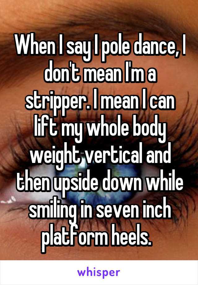 When I say I pole dance, I don't mean I'm a stripper. I mean I can lift my whole body weight vertical and then upside down while smiling in seven inch platform heels.  