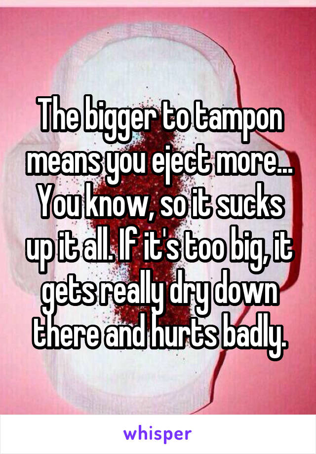 The bigger to tampon means you eject more... You know, so it sucks up it all. If it's too big, it gets really dry down there and hurts badly.