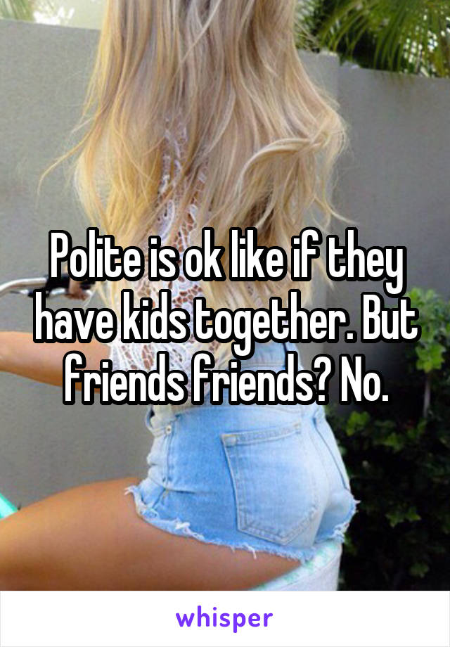 Polite is ok like if they have kids together. But friends friends? No.