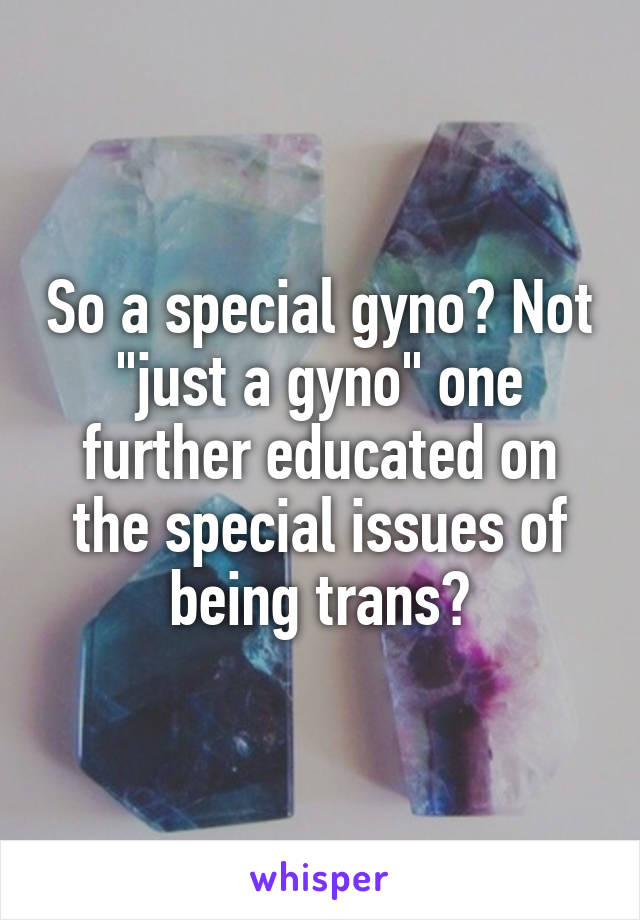 So a special gyno? Not "just a gyno" one further educated on the special issues of being trans?