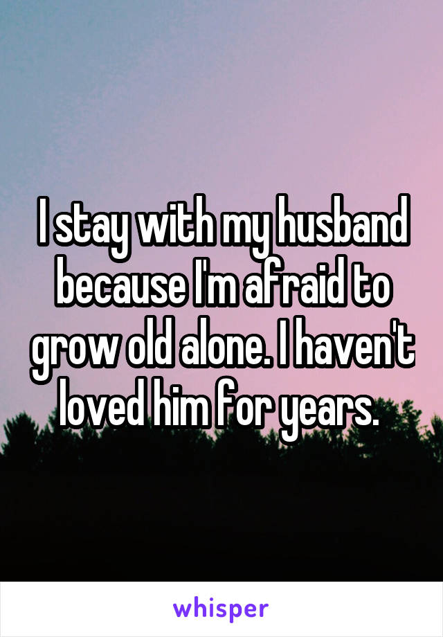 I stay with my husband because I'm afraid to grow old alone. I haven't loved him for years. 