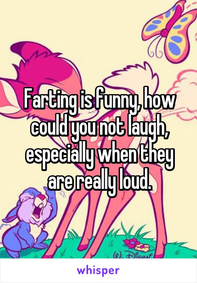 Farting is funny, how could you not laugh, especially when they are really loud.