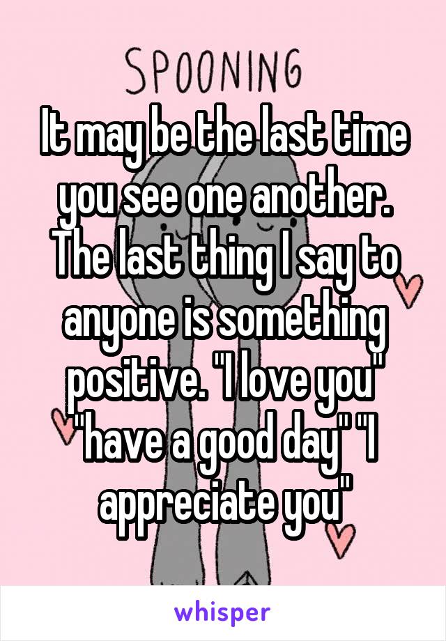 It may be the last time you see one another. The last thing I say to anyone is something positive. "I love you" "have a good day" "I appreciate you"