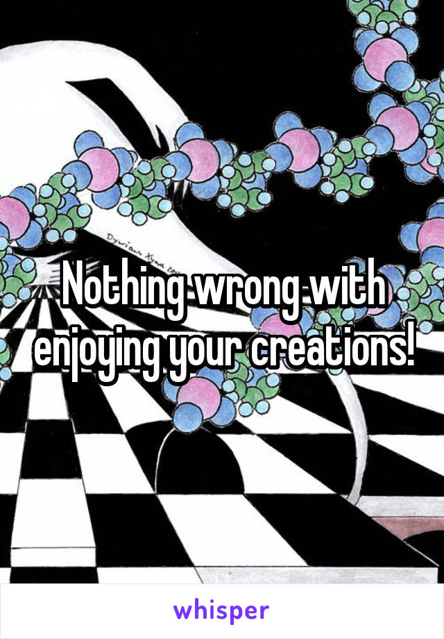 Nothing wrong with enjoying your creations!