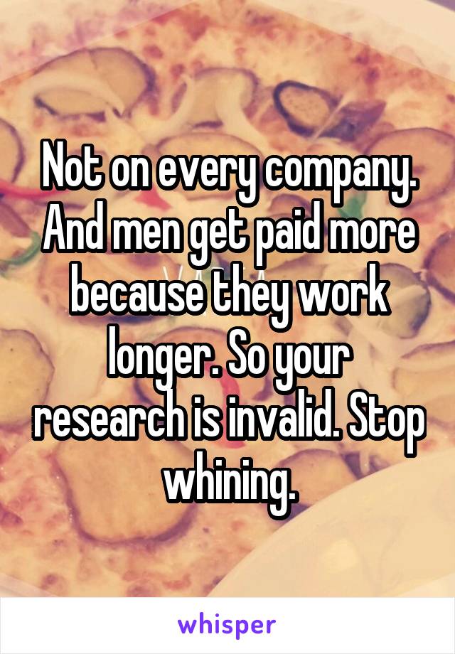 Not on every company. And men get paid more because they work longer. So your research is invalid. Stop whining.