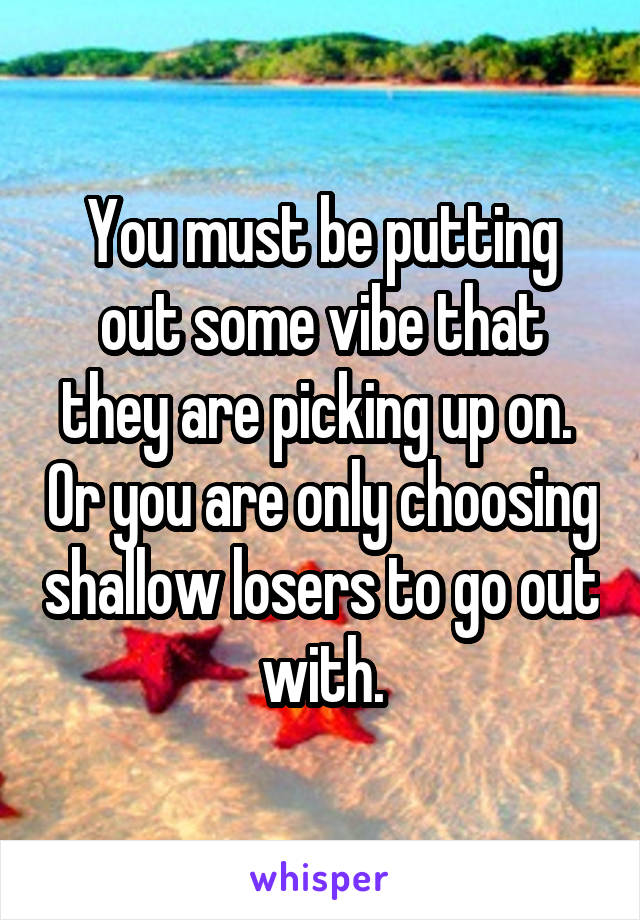 You must be putting out some vibe that they are picking up on.  Or you are only choosing shallow losers to go out with.