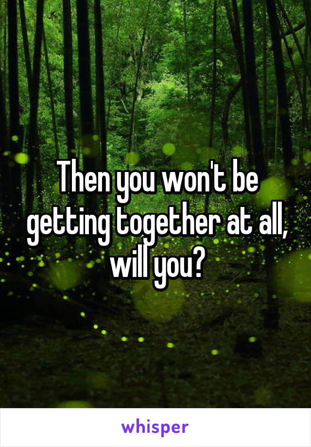 Then you won't be getting together at all, will you?