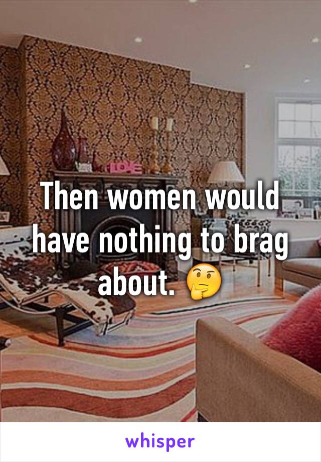 Then women would have nothing to brag about. 🤔