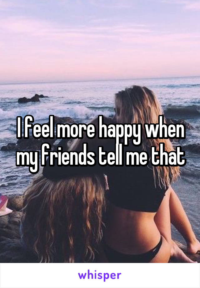 I feel more happy when my friends tell me that