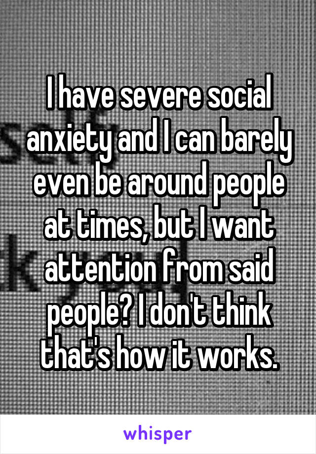 I have severe social anxiety and I can barely even be around people at times, but I want attention from said people? I don't think that's how it works.