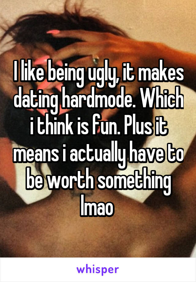 I like being ugly, it makes dating hardmode. Which i think is fun. Plus it means i actually have to be worth something lmao 