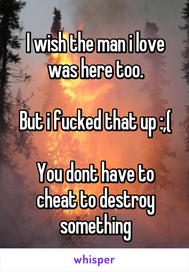 I wish the man i love was here too.

But i fucked that up :,(

You dont have to cheat to destroy something