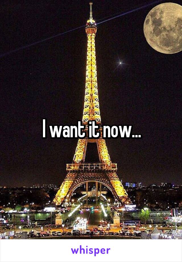 I want it now...