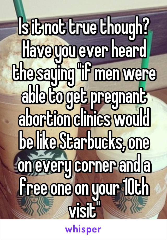 Is it not true though? Have you ever heard the saying "if men were able to get pregnant abortion clinics would be like Starbucks, one on every corner and a free one on your 10th visit"