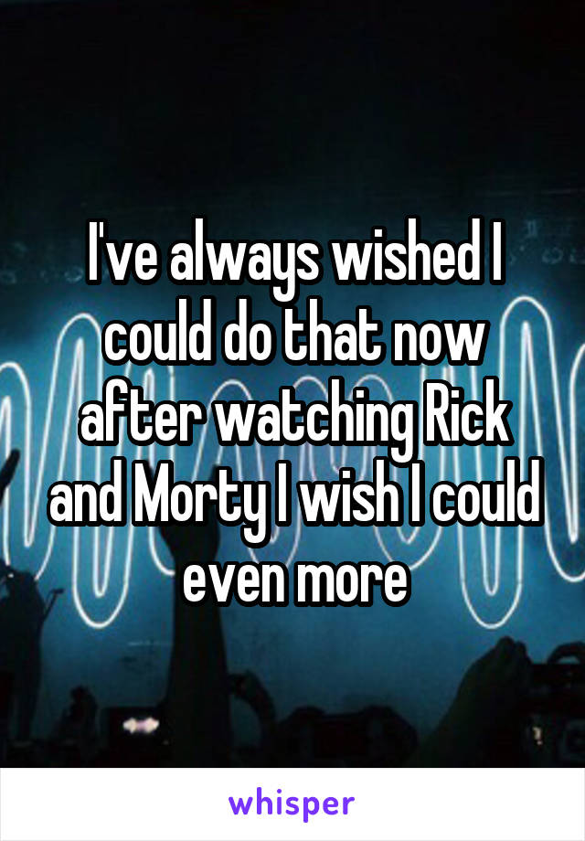 I've always wished I could do that now after watching Rick and Morty I wish I could even more