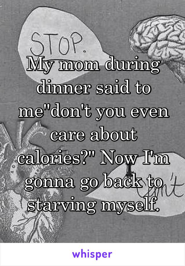 My mom during dinner said to me"don't you even care about calories?" Now I'm gonna go back to starving myself.