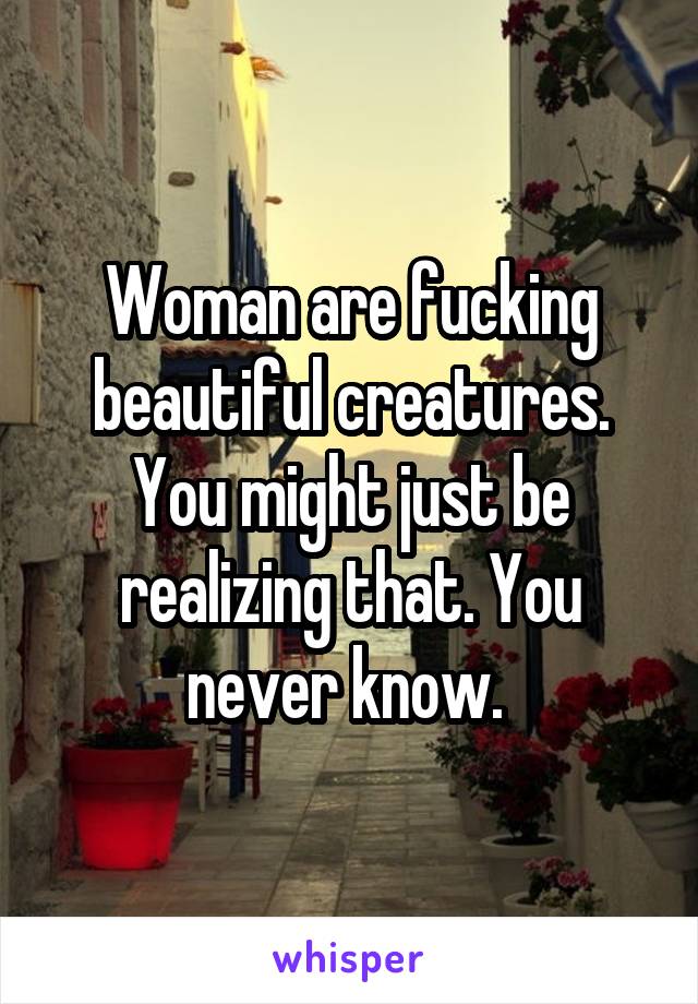 Woman are fucking beautiful creatures. You might just be realizing that. You never know. 