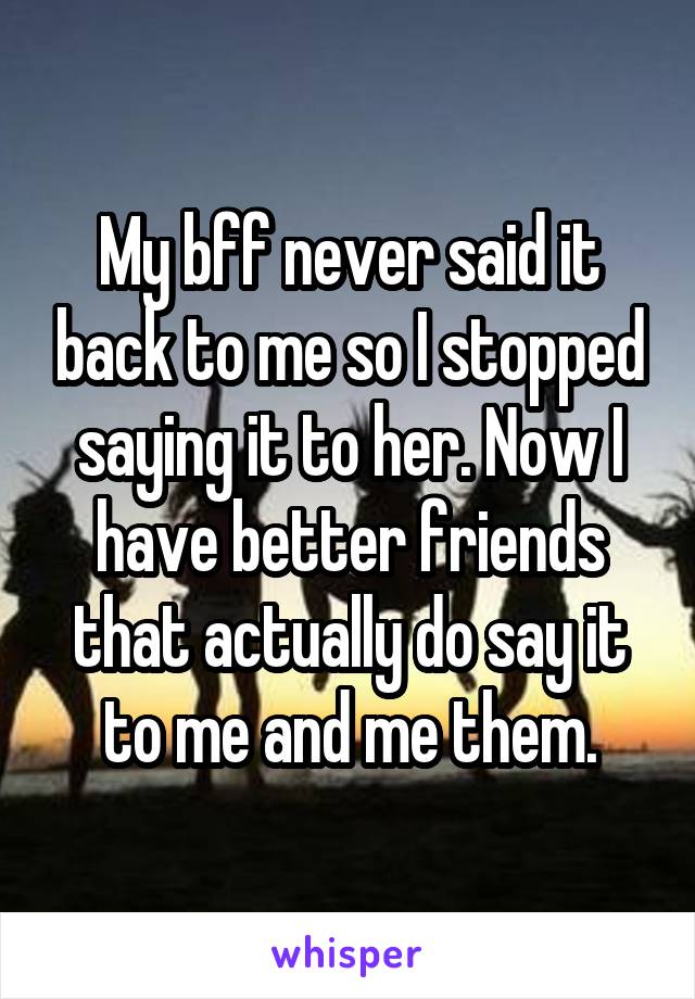 My bff never said it back to me so I stopped saying it to her. Now I have better friends that actually do say it to me and me them.