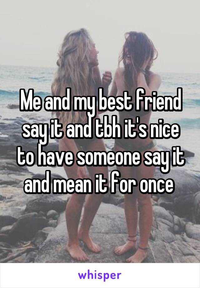 Me and my best friend say it and tbh it's nice to have someone say it and mean it for once 