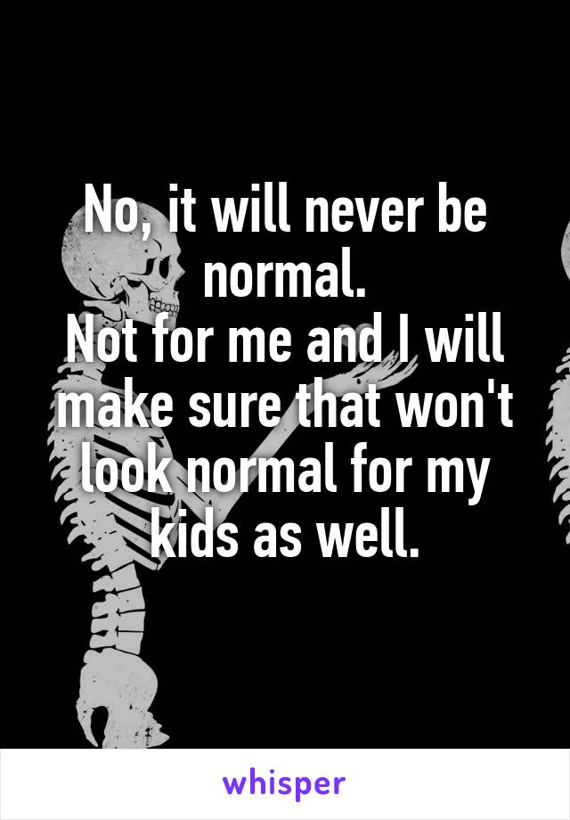 No, it will never be normal.
Not for me and I will make sure that won't look normal for my kids as well.
