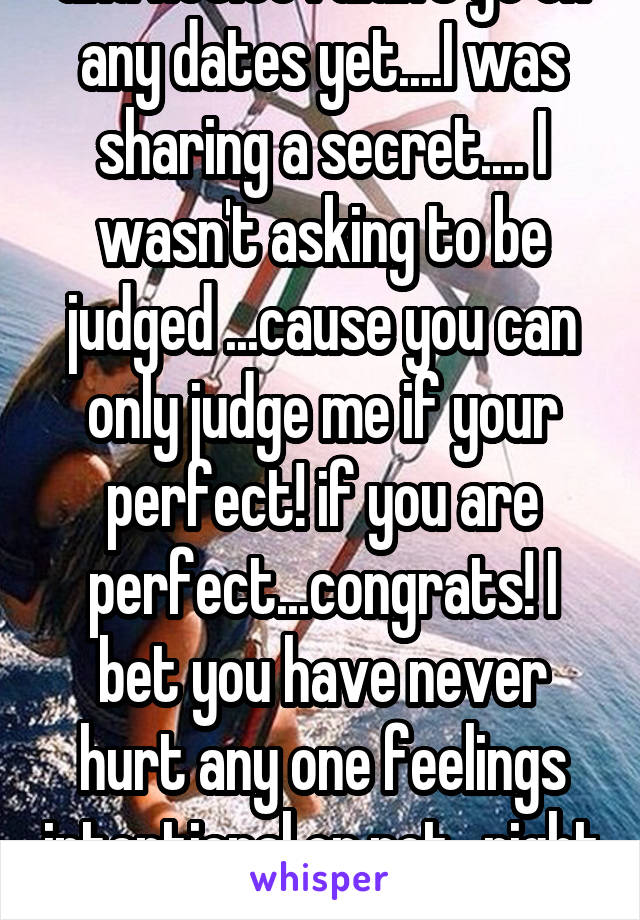 and notice I didn't go on any dates yet....I was sharing a secret.... I wasn't asking to be judged ...cause you can only judge me if your perfect! if you are perfect...congrats! I bet you have never hurt any one feelings intentional or not...right ?