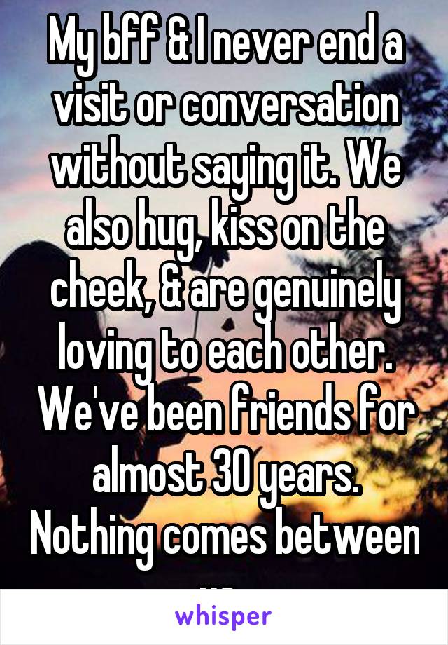 My bff & I never end a visit or conversation without saying it. We also hug, kiss on the cheek, & are genuinely loving to each other. We've been friends for almost 30 years. Nothing comes between us. 