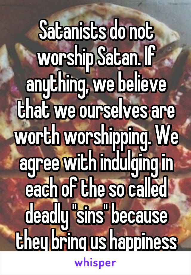 Satanists do not worship Satan. If anything, we believe that we ourselves are worth worshipping. We agree with indulging in each of the so called deadly "sins" because they bring us happiness